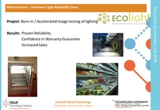 Project: Burn-in / Accelerated Usage testing of lighting

MECHATRONICS AND

Results: Proven Reliability
Confidence in Warranty Guarantee
Increased Sales

INTELLIGENT

Mechatronics - Unknown Light Reliability Data

RFID

VisionID Retail Technology
10

22 October 2013, Dublin, Ireland

 