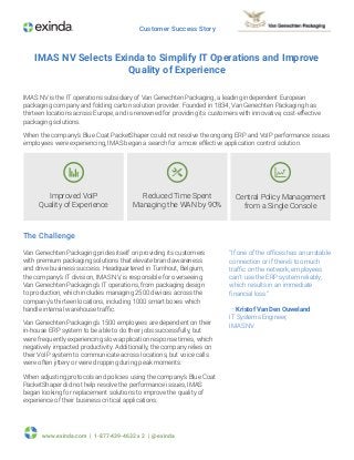 www.exinda.com | 1-877-439-4632 x 2 | @exinda
Customer Success Story
“If one of the offices has an unstable
connection or if there’s too much
traffic on the network, employees
can’t use the ERP system reliably,
which results in an immediate
financial loss.”
— Kristof Van Den Ouweland
IT Systems Engineer,
IMAS NV
IMAS NV Selects Exinda to Simplify IT Operations and Improve
Quality of Experience
IMAS NV is the IT operations subsidiary of Van Genechten Packaging, a leading independent European
packaging company and folding carton solution provider. Founded in 1834, Van Genechten Packaging has
thirteen locations across Europe, and is renowned for providing its customers with innovative, cost-effective
packaging solutions.
When the company’s Blue Coat PacketShaper could not resolve the ongoing ERP and VoIP performance issues
employees were experiencing, IMAS began a search for a more effective application control solution.
The Challenge
Van Genechten Packaging prides itself on providing its customers
with premium packaging solutions that elevate brand awareness
and drive business success. Headquartered in Turnhout, Belgium,
the company’s IT division, IMAS NV, is responsible for overseeing
Van Genechten Packaging’s IT operations, from packaging design
to production, which includes managing 2500 devices across the
company’s thirteen locations, including 1000 smart boxes which
handle internal warehouse traffic.
Van Genechten Packaging’s 1500 employees are dependent on their
in-house ERP system to be able to do their jobs successfully, but
were frequently experiencing slow application response times, which
negatively impacted productivity. Additionally, the company relies on
their VoIP system to communicate across locations, but voice calls
were often jittery or were dropping during peak moments.
When adjusting protocols and policies using the company’s Blue Coat
PacketShaper did not help resolve the performance issues, IMAS
began looking for replacement solutions to improve the quality of
experience of their business critical applications.
Central Policy Management
from a Single Console
Improved VoIP
Quality of Experience
Reduced Time Spent
Managing the WAN by 90%
 