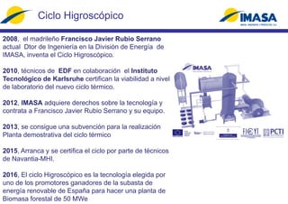 Ciclo Higroscópico
2008, el madrileño Francisco Javier Rubio Serrano
actual Dtor de Ingeniería en la División de Energía de
IMASA, inventa el Ciclo Higroscópico.
2010, técnicos de EDF en colaboración el Instituto
Tecnológico de Karlsruhe certifican la viabilidad a nivel
de laboratorio del nuevo ciclo térmico.
2012, IMASA adquiere derechos sobre la tecnología y
contrata a Francisco Javier Rubio Serrano y su equipo.
2013, se consigue una subvención para la realización
Planta demostrativa del ciclo térmico
2015, Arranca y se certifica el ciclo por parte de técnicos
de Navantia-MHI.
2016, El ciclo Higroscópico es la tecnología elegida por
uno de los promotores ganadores de la subasta de
energía renovable de España para hacer una planta de
Biomasa forestal de 50 MWe
 