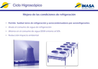 Mejora de las condiciones de refrigeración
• Permite Sustituir torres de refrigeración y aerocondensadores por aerorefrigerantes
• Anula el consumo de agua de refrigeración
• Ahorros en el consumo de agua DEMI entorno al 50%
• Reducción impacto ambiental
Ciclo Higroscópico
 