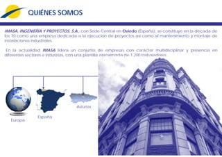 QUIÉNES SOMOS
IMASA, INGENIERÍA Y PROYECTOS, S.A., con Sede Central en Oviedo (España), se constituye en la década de
los 70 como una empresa dedicada a la ejecución de proyectos así como al mantenimiento y montaje de
instalaciones industriales.
En la actualidad IMASA lidera un conjunto de empresas con carácter multidisciplinar y presencia en
diferentes sectores e industrias, con una plantilla aproximada de 1.200 trabajadores.
España
Asturias
Europa
 