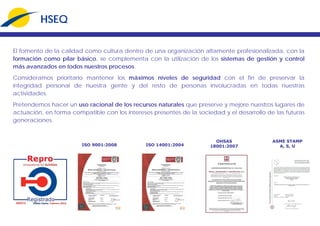 El fomento de la calidad como cultura dentro de una organización altamente profesionalizada, con la
formación como pilar básico, se complementa con la utilización de los sistemas de gestión y control
más avanzados en todos nuestros procesos.
Consideramos prioritario mantener los máximos niveles de seguridad con el fin de preservar la
integridad personal de nuestra gente y del resto de personas involucradas en todas nuestras
actividades.
Pretendemos hacer un uso racional de los recursos naturales que preserve y mejore nuestros lugares de
actuación, en forma compatible con los intereses presentes de la sociedad y el desarrollo de las futuras
generaciones.
HSEQ
OHSAS
18001:2007ISO 9001:2008 ISO 14001:2004
ASME STAMP
A, S, U
 