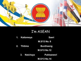 1. Kattareeya Saeri
M.5/13 No. 6
2. Thitima Bunthoeng
M.5/13 No.12
3. Natchaya Pukkaewsri
M.5/13 No.14
I’m ASEAN
 