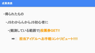 成果発表
　・得られたもの
　　・JSわからんからJS初心者に
・(観測している範囲で)投票券GET!!
➡ 担当アイドルへお手軽コントリビュート!!!!
 