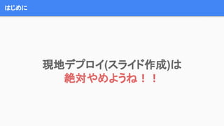 はじめに
現地デプロイ(スライド作成)は
絶対やめようね！！
 