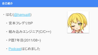 自己紹介
・ はむ(@hamup8)
・ 宮本フレデリカP
・ 組み込みエンジニア(C/C++)
・ P歴7年目(2011/08~)
・ Podcastはじめました
 