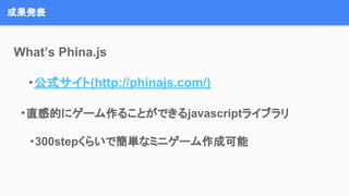 成果発表
What’s Phina.js
・公式サイト(http://phinajs.com/)
　　・直感的にゲーム作ることができるjavascriptライブラリ
・300stepくらいで簡単なミニゲーム作成可能
 