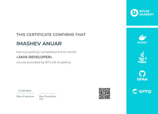 Date of issauance
01/09/2023
Ilyas Zhuanyshev,
CEO
This certificate confirms that
IMASHEV ANUAR
has successfully completed the 6-month

«JAVA DEVELOPER»

course provided by BITLAB Academy
 