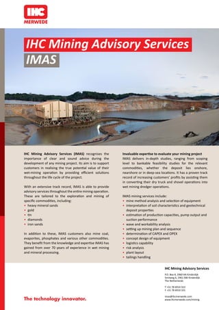IHC Mining Advisory Services 
IMAS 
IHC Mining Advisory Services (IMAS) recognises the 
importance of clear and sound advice during the 
development of any mining project. Its aim is to support 
customers in realising the true potential value of their 
wet-mining operation by providing efficient solutions 
throughout the life cycle of the project. 
With an extensive track record, IMAS is able to provide 
advisory services throughout the entire mining operation. 
These are tailored to the exploration and mining of 
specific commodities, including: 
• heavy mineral sands 
• gold 
• tin 
• diamonds 
• iron sands 
In addition to these, IMAS customers also mine coal, 
evaporites, phosphates and various other commodities. 
They benefit from the knowledge and expertise IMAS has 
gained from over 70 years of experience in wet mining 
and mineral processing. 
Invaluable expertise to evaluate your mining project 
IMAS delivers in-depth studies, ranging from scoping 
level to bankable feasibility studies for the relevant 
commodities, whether the deposit lies onshore, 
nearshore or in deep-sea locations. It has a proven track 
record of increasing customers’ profits by assisting them 
in converting their dry truck and shovel operations into 
wet mining dredger operations. 
IMAS mining services include: 
• mine method analysis and selection of equipment 
• interpretation of soil characteristics and geotechnical 
deposit properties 
• estimation of production capacities, pump output and 
suction performance 
• wave and workability analysis 
• setting up mining plan and sequence 
• determination of CAPEX and OPEX 
• concept design of equipment 
• logistics capability 
• risk analysis 
• plant layout 
• tailings handling 
IHC Mining Advisory Services 
P.O. Box 8, 2960 AA Kinderdijk 
Smitweg 6, 2961 AW Kinderdijk 
The Netherlands 
T +31 78 6910 322 
F +31 78 6910 331 
imas@ihcmerwede.com 
www.ihcmerwede.com/mining 
 