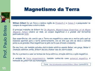 Prof.PauloBrites
11
Magnetismo da Terra
William Gilbert foi um físico e médico inglês de Elizabeth I e James I e pesquisador no
campos do magnetismo e eletricidade.
O principal trabalho de Gilbert foi De Magnete, Magneticisque Corporibus, et de Magno
Magnete Tellure (Sobre os ímãs, os corpos magnéticos e o grande imã terrestre)
publicado em 1600.
Das experiências, ele conclui que a Terra era magnética e esse era o motivo pelo qual as
bússolas apontam para o norte (anteriormente, era se dito que isto se devia a estrela
polos ou as grandes ilhas magnéticas no pólo norte que atraiam a bússola).
Em seu livro, ele também estudou eletricidade estática usando âmbar; em grego, âmbar é
chamado elektron, então, Gilbert decidiu chamar isso de eletricidade.
Ele foi o primeiro a usar os termos de força elétrica, atração elétrica, e pólo magnético.
A unidade de força magnetomotriz, também conhecida como potencial magnético, é
nomeado de gilbert em sua homenagem.
Fonte: http://pt.wikipedia.org/wiki/William_Gilbert (junho/2013)
 