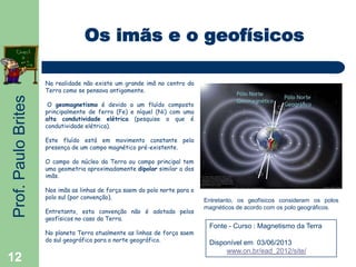 Prof.PauloBrites
12
Os imãs e o geofísicos
Na realidade não existe um grande imã no centro da
Terra como se pensava antigamente.
O geomagnetismo é devido a um fluído composto
principalmente de ferro (Fe) e níquel (Ni) com uma
alta condutividade elétrica (pesquise o que é
condutividade elétrica).
Este fluído está em movimento constante pela
presença de um campo magnético pré-existente.
O campo do núcleo da Terra ou campo principal tem
uma geometria aproximadamente dipolar similar a dos
imãs.
Nos imãs as linhas de força saem do polo norte para o
polo sul (por convenção).
Entretanto, esta convenção não é adotada pelos
geofísicos no caso da Terra.
No planeta Terra atualmente as linhas de força saem
do sul geográfico para o norte geográfico.
Entretanto, os geofísicos consideram os polos
magnéticos de acordo com os polo geográficos.
Fonte - Curso : Magnetismo da Terra
Disponível em 03/06/2013
www.on.br/ead_2012/site/
 