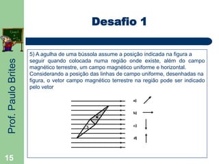 Prof.PauloBrites
15
Desafio 1
5) A agulha de uma bússola assume a posição indicada na figura a
seguir quando colocada numa região onde existe, além do campo
magnético terrestre, um campo magnético uniforme e horizontal.
Considerando a posição das linhas de campo uniforme, desenhadas na
figura, o vetor campo magnético terrestre na região pode ser indicado
pelo vetor
 