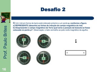 Prof.PauloBrites
16
Desafio 2
6) Um ímã em forma de barra está colocado próximo a um ponto p, conforme a figura.
a) REPRESENTE (desenhe) as linhas de indução do campo magnético do ímã.
b) Desprezando o campo magnético da Terra qual seria a posição da bússola se fosse
colocada no ponto p? Observação: o lado vermelho ao polo norte magnético da agulha.
A
C
B
D
 