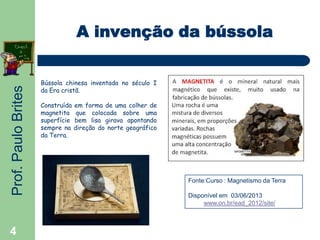Prof.PauloBrites
4
A invenção da bússola
Bússola chinesa inventada no século I
da Era cristã.
Construída em forma de uma colher de
magnetita que colocada sobre uma
superfície bem lisa girava apontando
sempre na direção do norte geográfico
da Terra.
Fonte:Curso : Magnetismo da Terra
Disponível em 03/06/2013
www.on.br/ead_2012/site/
 