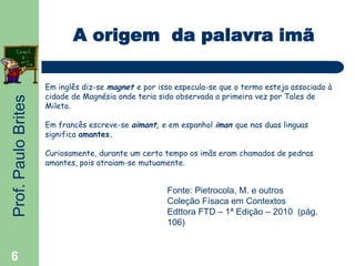 Prof.PauloBrites
6
A origem da palavra imã
Em inglês diz-se magnet e por isso especula-se que o termo esteja associado à
cidade de Magnésia onde teria sido observada a primeira vez por Tales de
Mileto.
Em francês escreve-se aimant, e em espanhol iman que nas duas linguas
significa amantes.
Curiosamente, durante um certo tempo os imãs eram chamados de pedras
amantes, pois atraiam-se mutuamente.
Fonte: Pietrocola, M. e outros
Coleção Físaca em Contextos
Edttora FTD – 1ª Edição – 2010 (pág.
106)
 