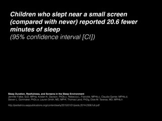 Children who slept near a small screen
(compared with never) reported 20.6 fewer
minutes of sleep 
(95% conﬁdence interval [CI])
Sleep Duration, Restfulness, and Screens in the Sleep Environment
Jennifer Falbe, ScD, MPHa, Kirsten K. Davison, PhDb,c, Rebecca L. Franckle, MPHb,c, Claudia Ganter, MPHb,d,
Steven L. Gortmaker, PhDc,e, Lauren Smith, MD, MPHf, Thomas Land, PhDg, Elsie M. Taveras, MD, MPHb,h
http://pediatrics.aappublications.org/content/early/2015/01/01/peds.2014-2306.full.pdf
 