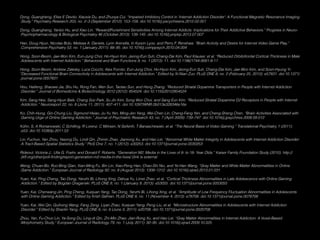 Dong, Guangheng, Elise E Devito, Xiaoxia Du, and Zhuoya Cui. “Impaired Inhibitory Control in ‘Internet Addiction Disorder’: A Functional Magnetic Resonance Imaging
.Study.” Psychiatry Research 203, no. 2–3 (September 2012): 153–158. doi:10.1016/j.pscychresns.2012.02.001
Dong, Guangheng, Yanbo Hu, and Xiao Lin. “Reward/Punishment Sensitivities Among Internet Addicts: Implications for Their Addictive Behaviors.” Progress in Neuro-
.Psychopharmacology & Biological Psychiatry 46 (October 2013): 139–145. doi:10.1016/j.pnpbp.2013.07.007
Han, Doug Hyun, Nicolas Bolo, Melissa A. Daniels, Lynn Arenella, In Kyoon Lyoo, and Perry F. Renshaw. “Brain Activity and Desire for Internet Video Game Play.”
.Comprehensive Psychiatry 52, no. 1 (January 2011): 88–95. doi:10.1016/j.comppsych.2010.04.004
Hong, Soon-Beom, Jae-Won Kim, Eun-Jung Choi, Ho-Hyun Kim, Jeong-Eun Suh, Chang-Dai Kim, Paul Klauser, et al. “Reduced Orbitofrontal Cortical Thickness in Male
.Adolescents with Internet Addiction.” Behavioral and Brain Functions 9, no. 1 (2013): 11. doi:10.1186/1744-9081-9-11
Hong, Soon-Beom, Andrew Zalesky, Luca Cocchi, Alex Fornito, Eun-Jung Choi, Ho-Hyun Kim, Jeong-Eun Suh, Chang-Dai Kim, Jae-Won Kim, and Soon-Hyung Yi.
“Decreased Functional Brain Connectivity in Adolescents with Internet Addiction.” Edited by Xi-Nian Zuo. PLoS ONE 8, no. 2 (February 25, 2013): e57831. doi:10.1371/
.journal.pone.0057831
Hou, Haifeng, Shaowe Jia, Shu Hu, Rong Fan, Wen Sun, Taotao Sun, and Hong Zhang. “Reduced Striatal Dopamine Transporters in People with Internet Addiction
.Disorder.” Journal of Biomedicine & Biotechnology 2012 (2012): 854524. doi:10.1155/2012/854524
Kim, Sang Hee, Sang-Hyun Baik, Chang Soo Park, Su Jin Kim, Sung Won Choi, and Sang Eun Kim. “Reduced Striatal Dopamine D2 Receptors in People with Internet
.Addiction.” Neuroreport 22, no. 8 (June 11, 2011): 407–411. doi:10.1097/WNR.0b013e328346e16e
Ko, Chih-Hung, Gin-Chung Liu, Sigmund Hsiao, Ju-Yu Yen, Ming-Jen Yang, Wei-Chen Lin, Cheng-Fang Yen, and Cheng-Sheng Chen. “Brain Activities Associated with
.Gaming Urge of Online Gaming Addiction.” Journal of Psychiatric Research 43, no. 7 (April 2009): 739–747. doi:10.1016/j.jpsychires.2008.09.012
Kühn, S, A Romanowski, C Schilling, R Lorenz, C Mörsen, N Seiferth, T Banaschewski, et al. “The Neural Basis of Video Gaming.” Translational Psychiatry 1 (2011):
.e53. doi:10.1038/tp.2011.53
Lin, Fuchun, Yan Zhou, Yasong Du, Lindi Qin, Zhimin Zhao, Jianrong Xu, and Hao Lei. “Abnormal White Matter Integrity in Adolescents with Internet Addiction Disorder:
.A Tract-Based Spatial Statistics Study.” PloS One 7, no. 1 (2012): e30253. doi:10.1371/journal.pone.0030253
Rideout, Victoria J., Ulla G. Foehr, and Donald F. Roberts. “Generation M2: Media in the Lives of 8- to 18- Year Olds.” Kaiser Family Foundation Study (2010). http://
.(kff.org/other/poll-ﬁnding/report-generation-m2-media-in-the-lives/ (link is external
Weng, Chuan-Bo, Ruo-Bing Qian, Xian-Ming Fu, Bin Lin, Xiao-Peng Han, Chao-Shi Niu, and Ye-Han Wang. “Gray Matter and White Matter Abnormalities in Online
.Game Addiction.” European Journal of Radiology 82, no. 8 (August 2013): 1308–1312. doi:10.1016/j.ejrad.2013.01.031
Yuan, Kai, Ping Cheng, Tao Dong, Yanzhi Bi, Lihong Xing, Dahua Yu, Limei Zhao, et al. “Cortical Thickness Abnormalities in Late Adolescence with Online Gaming
.Addiction.” Edited by Bogdan Draganski. PLoS ONE 8, no. 1 (January 9, 2013): e53055. doi:10.1371/journal.pone.0053055
Yuan, Kai, Chenwang Jin, Ping Cheng, Xuejuan Yang, Tao Dong, Yanzhi Bi, Lihong Xing, et al. “Amplitude of Low Frequency Fluctuation Abnormalities in Adolescents
.with Online Gaming Addiction.” Edited by Krish Sathian. PLoS ONE 8, no. 11 (November 4, 2013): e78708. doi:10.1371/journal.pone.0078708
Yuan, Kai, Wei Qin, Guihong Wang, Fang Zeng, Liyan Zhao, Xuejuan Yang, Peng Liu, et al. “Microstructure Abnormalities in Adolescents with Internet Addiction
.Disorder.” Edited by Shaolin Yang. PLoS ONE 6, no. 6 (June 3, 2011): e20708. doi:10.1371/journal.pone.0020708
Zhou, Yan, Fu-Chun Lin, Ya-Song Du, Ling-di Qin, Zhi-Min Zhao, Jian-Rong Xu, and Hao Lei. “Gray Matter Abnormalities in Internet Addiction: A Voxel-Based
.Morphometry Study.” European Journal of Radiology 79, no. 1 (July 2011): 92–95. doi:10.1016/j.ejrad.2009.10.025
 