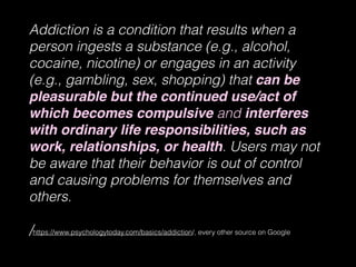 Addiction is a condition that results when a
person ingests a substance (e.g., alcohol,
cocaine, nicotine) or engages in an activity
(e.g., gambling, sex, shopping) that can be
pleasurable but the continued use/act of
which becomes compulsive and interferes
with ordinary life responsibilities, such as
work, relationships, or health. Users may not
be aware that their behavior is out of control
and causing problems for themselves and
others.
/https://www.psychologytoday.com/basics/addiction/, every other source on Google
 
