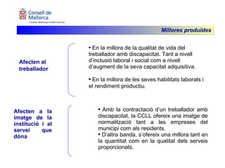 Afecten al treballador En la millora de la qualitat de vida del treballador amb discapacitat. Tant a nivell d’inclusió laboral i social com a nivell d’augment de la seva capacitat adquisitiva. En la millora de les seves habilitats laborals i el rendiment productiu. Afecten a la imatge de la institució i al servei que dóna Amb la contractació d’un treballador amb discapacitat, la CCLL ofereix una imatge de normalització tant a les empreses del municipi com als residents.  D’altra banda, s’ofereix una millora tant en la quantitat com en la qualitat dels serveis proporcionats.  Millores produïdes 