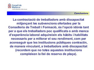 La contractació de treballadors amb discapacitat mitjançant les subvencions ofertades per la Conselleria de Treball i Formació, és l’opció idònia tant per a que els treballadors poc qualificats o amb manca d’experiència laboral adquireixin els hàbits i habilitats necessaris per a millorar el seu rendiment, com per aconseguir que les institucions públiques contractin, de manera vinculant, a treballadors amb discapacitat (recordem que no totes aquestes institucions compleixen la llei de reserva de plaça). Conclusions 