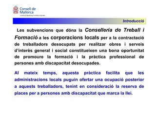 Les subvencions que dóna la  Conselleria de Treball i Formació  a les  corporacions locals  per a la contractació de treballadors desocupats per realitzar obres i serveis d’interès general i social constitueixen una bona oportunitat de promoure la formació i la pràctica professional de persones amb discapacitat desocupades.  Al mateix temps, aquesta pràctica facilita que les administracions locals puguin ofertar una ocupació posterior a aquests treballadors, tenint en consideració la reserva de places per a persones amb discapacitat que marca la llei. Introducció 