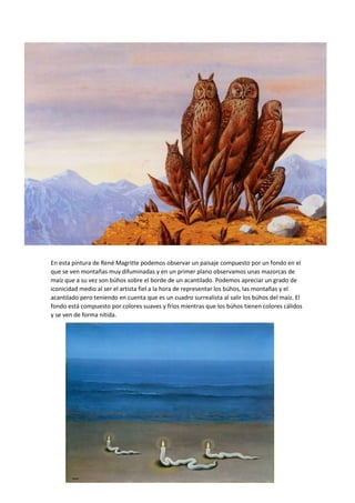 En esta pintura de René Magritte podemos observar un paisaje compuesto por un fondo en el
que se ven montañas muy difuminadas y en un primer plano observamos unas mazorcas de
maíz que a su vez son búhos sobre el borde de un acantilado. Podemos apreciar un grado de
iconicidad medio al ser el artista fiel a la hora de representar los búhos, las montañas y el
acantilado pero teniendo en cuenta que es un cuadro surrealista al salir los búhos del maíz. El
fondo está compuesto por colores suaves y fríos mientras que los búhos tienen colores cálidos
y se ven de forma nítida.
 