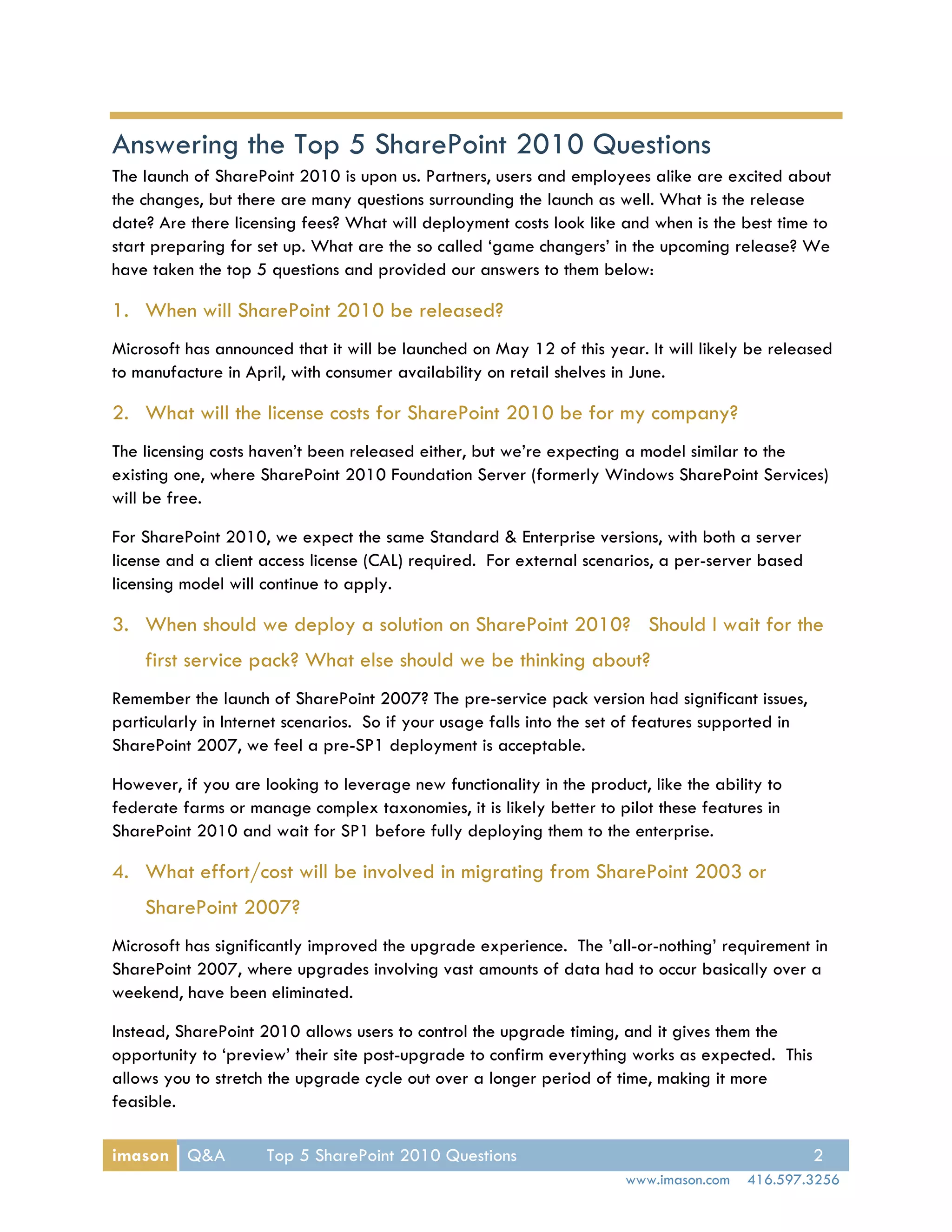 Answering the Top 5 SharePoint 2010 Questions
The launch of SharePoint 2010 is upon us. Partners, users and employees alike are excited about
the changes, but there are many questions surrounding the launch as well. What is the release
date? Are there licensing fees? What will deployment costs look like and when is the best time to
start preparing for set up. What are the so called ‘game changers’ in the upcoming release? We
have taken the top 5 questions and provided our answers to them below:

1. When will SharePoint 2010 be released?
Microsoft has announced that it will be launched on May 12 of this year. It will likely be released
to manufacture in April, with consumer availability on retail shelves in June.

2. What will the license costs for SharePoint 2010 be for my company?
The licensing costs haven’t been released either, but we’re expecting a model similar to the
existing one, where SharePoint 2010 Foundation Server (formerly Windows SharePoint Services)
will be free.

For SharePoint 2010, we expect the same Standard & Enterprise versions, with both a server
license and a client access license (CAL) required. For external scenarios, a per-server based
licensing model will continue to apply.

3. When should we deploy a solution on SharePoint 2010? Should I wait for the
    first service pack? What else should we be thinking about?
Remember the launch of SharePoint 2007? The pre-service pack version had significant issues,
particularly in Internet scenarios. So if your usage falls into the set of features supported in
SharePoint 2007, we feel a pre-SP1 deployment is acceptable.

However, if you are looking to leverage new functionality in the product, like the ability to
federate farms or manage complex taxonomies, it is likely better to pilot these features in
SharePoint 2010 and wait for SP1 before fully deploying them to the enterprise.

4. What effort/cost will be involved in migrating from SharePoint 2003 or
    SharePoint 2007?
Microsoft has significantly improved the upgrade experience. The ’all-or-nothing’ requirement in
SharePoint 2007, where upgrades involving vast amounts of data had to occur basically over a
weekend, have been eliminated.

Instead, SharePoint 2010 allows users to control the upgrade timing, and it gives them the
opportunity to ‘preview’ their site post-upgrade to confirm everything works as expected. This
allows you to stretch the upgrade cycle out over a longer period of time, making it more
feasible.

imason Q&A           Top 5 SharePoint 2010 Questions                                               2
                                                                       www.imason.com   416.597.3256
 