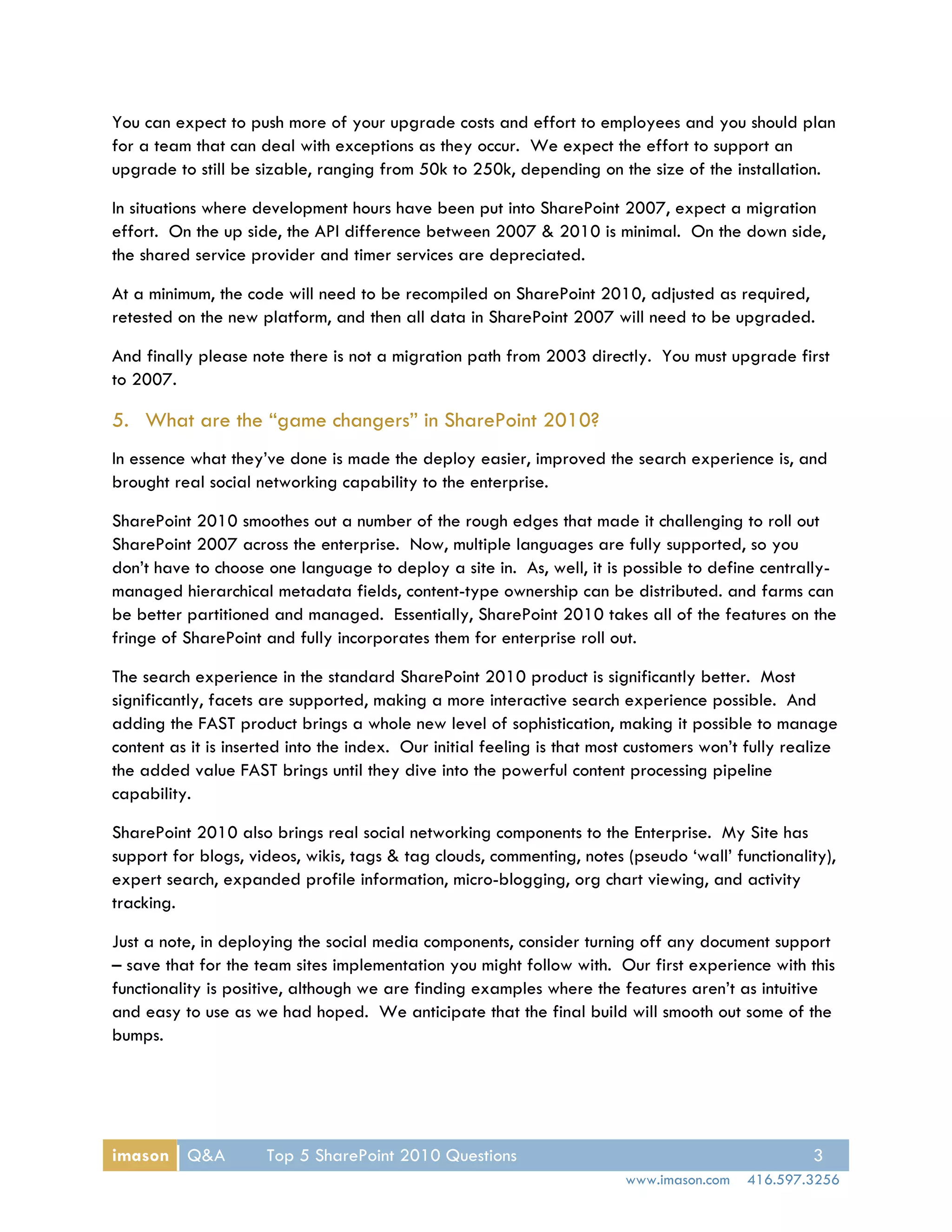 You can expect to push more of your upgrade costs and effort to employees and you should plan
for a team that can deal with exceptions as they occur. We expect the effort to support an
upgrade to still be sizable, ranging from 50k to 250k, depending on the size of the installation.

In situations where development hours have been put into SharePoint 2007, expect a migration
effort. On the up side, the API difference between 2007 & 2010 is minimal. On the down side,
the shared service provider and timer services are depreciated.

At a minimum, the code will need to be recompiled on SharePoint 2010, adjusted as required,
retested on the new platform, and then all data in SharePoint 2007 will need to be upgraded.

And finally please note there is not a migration path from 2003 directly. You must upgrade first
to 2007.

5. What are the “game changers” in SharePoint 2010?
In essence what they’ve done is made the deploy easier, improved the search experience is, and
brought real social networking capability to the enterprise.

SharePoint 2010 smoothes out a number of the rough edges that made it challenging to roll out
SharePoint 2007 across the enterprise. Now, multiple languages are fully supported, so you
don’t have to choose one language to deploy a site in. As, well, it is possible to define centrally-
managed hierarchical metadata fields, content-type ownership can be distributed. and farms can
be better partitioned and managed. Essentially, SharePoint 2010 takes all of the features on the
fringe of SharePoint and fully incorporates them for enterprise roll out.

The search experience in the standard SharePoint 2010 product is significantly better. Most
significantly, facets are supported, making a more interactive search experience possible. And
adding the FAST product brings a whole new level of sophistication, making it possible to manage
content as it is inserted into the index. Our initial feeling is that most customers won’t fully realize
the added value FAST brings until they dive into the powerful content processing pipeline
capability.

SharePoint 2010 also brings real social networking components to the Enterprise. My Site has
support for blogs, videos, wikis, tags & tag clouds, commenting, notes (pseudo ‘wall’ functionality),
expert search, expanded profile information, micro-blogging, org chart viewing, and activity
tracking.

Just a note, in deploying the social media components, consider turning off any document support
– save that for the team sites implementation you might follow with. Our first experience with this
functionality is positive, although we are finding examples where the features aren’t as intuitive
and easy to use as we had hoped. We anticipate that the final build will smooth out some of the
bumps.




imason Q&A            Top 5 SharePoint 2010 Questions                                               3
                                                                         www.imason.com    416.597.3256
 