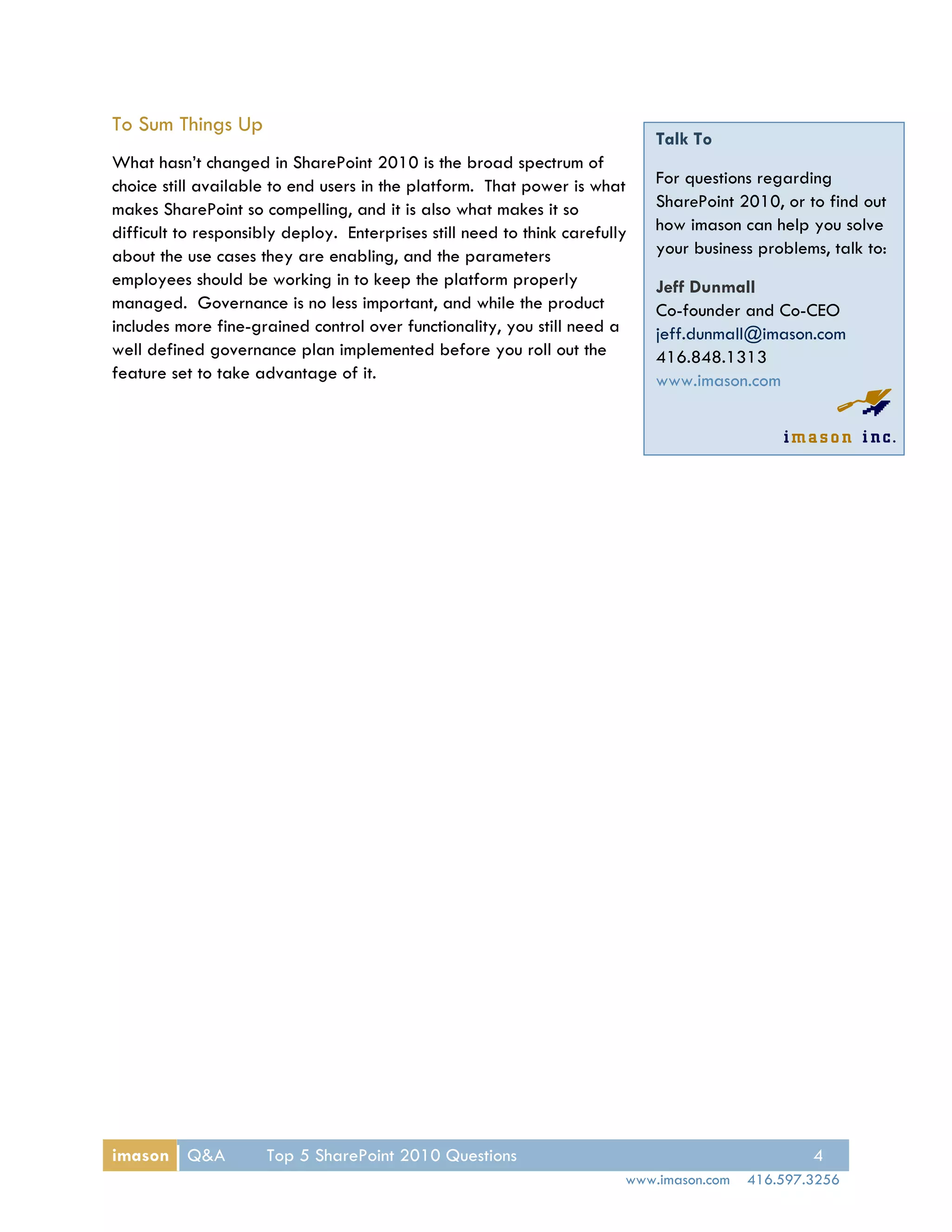 To Sum Things Up
                                                                             Talk To
What hasn’t changed in SharePoint 2010 is the broad spectrum of
choice still available to end users in the platform. That power is what      For questions regarding
makes SharePoint so compelling, and it is also what makes it so              SharePoint 2010, or to find out
difficult to responsibly deploy. Enterprises still need to think carefully   how imason can help you solve
about the use cases they are enabling, and the parameters                    your business problems, talk to:
employees should be working in to keep the platform properly                 Jeff Dunmall
managed. Governance is no less important, and while the product              Co-founder and Co-CEO
includes more fine-grained control over functionality, you still need a      jeff.dunmall@imason.com
well defined governance plan implemented before you roll out the             416.848.1313
feature set to take advantage of it.                                         www.imason.com




imason Q&A            Top 5 SharePoint 2010 Questions                                             4
                                                                         www.imason.com   416.597.3256
 