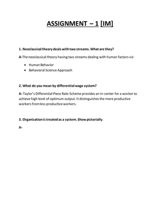 ASSIGNMENT – 1 [IM]
1. Neoclassical theory deals withtwostreams. What are they?
A-Theneoclassical theory having two streams dealing with human factors viz:
 Human Behavior
 Behavioral Science Approach
2. What do you mean by differential wage system?
A- Taylor’s Differential Piece Rate Scheme provides an in-center for a worker to
achieve high level of optimum output. It distinguishes the more productive
workers fromless productiveworkers.
3. Organizationis treatedas a system. Showpictorially.
A-
 