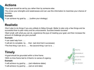 Actions
•Your goal should be set by you rather than by someone else.
•You know your strengths and weaknesses and can use this information to maximise your chance of
success.
Example:
•I can achieve my goal by ….. (outline your strategy)


Realistic
•Don’t plan to do things if you are unlikely to follow through. Better to plan only a few things and be
successful than to plan many and be unsuccessful. Success breeds success!
•Start small, with what you can do, experience the joys of meeting your goal, and then increase the
amount of challenge you give yourself.
Example:
•I can seek help from …..
•I will aim to complete by … then (set short term successes)
•The first thing I can do is ….. the second thing I can to is …


Timely
•A goal should be grounded within a time frame.
•With no time frame tied to it there's no sense of urgency.
Example:
•I will achieve my goal by …..(set milestone dates)
•I will achieve my goal by …..(set an end date)
 