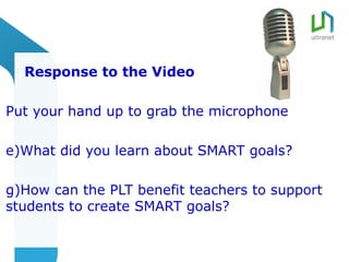 Response to the Video

Put your hand up to grab the microphone

e)What did you learn about SMART goals?

g)How can the PLT benefit teachers to support
students to create SMART goals?
 