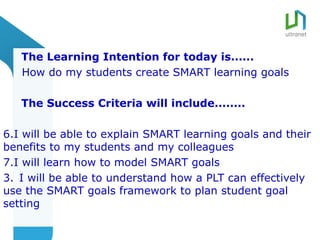 The Learning Intention for today is......
   How do my students create SMART learning goals

   The Success Criteria will include........

6.I will be able to explain SMART learning goals and their
benefits to my students and my colleagues
7.I will learn how to model SMART goals
3. I will be able to understand how a PLT can effectively
use the SMART goals framework to plan student goal
setting
 