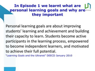 In Episode 1 we learnt what are
   personal learning goals and why are
              they important


Personal learning goals are about improving
students’ learning and achievement and building
their capacity to learn. Students become active
participants in the learning process, empowered
to become independent learners, and motivated
to achieve their full potential.
“Learning Goals and the Ultranet” DEECD January 2010
 