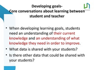 Developing goals-
  Core conversations about learning between
             student and teacher

• When developing learning goals, students
  need an understanding of their current
  knowledge and an understanding of what
  knowledge they need in order to improve.
• What data is shared with your students?
• Is there other data that could be shared with
  your students?
 