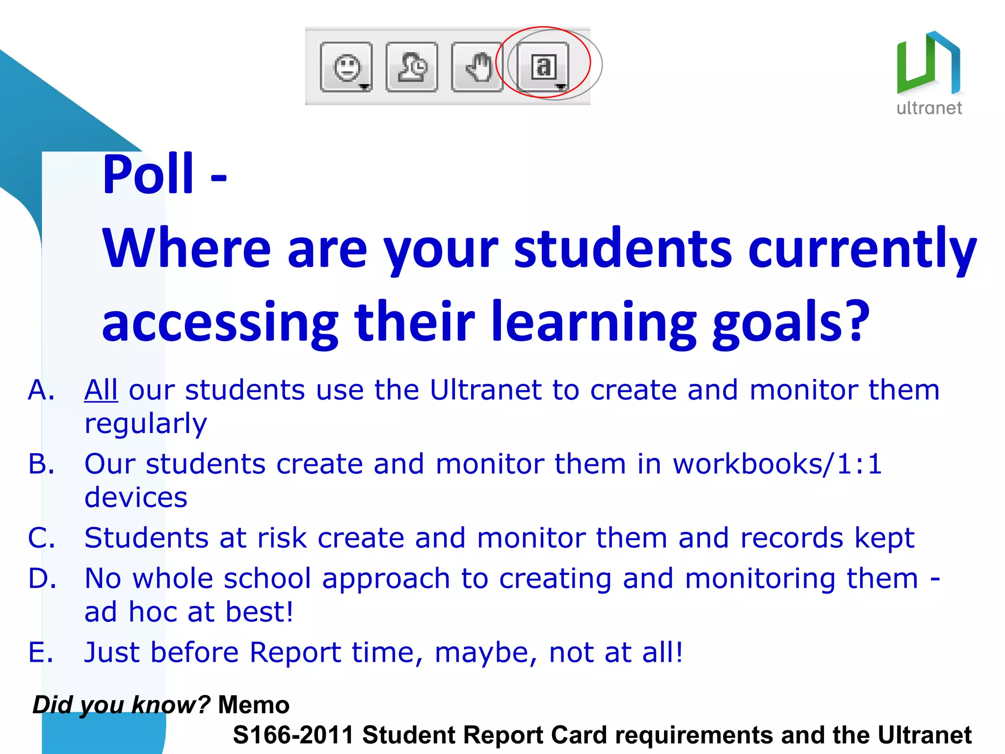 Poll -
     Where are your students currently
     accessing their learning goals?
A. All our students use the Ultranet to create and monitor them
   regularly
B. Our students create and monitor them in workbooks/1:1
   devices
C. Students at risk create and monitor them and records kept
D. No whole school approach to creating and monitoring them -
   ad hoc at best!
E. Just before Report time, maybe, not at all!
Did you know? Memo
               S166-2011 Student Report Card requirements and the Ultranet
 