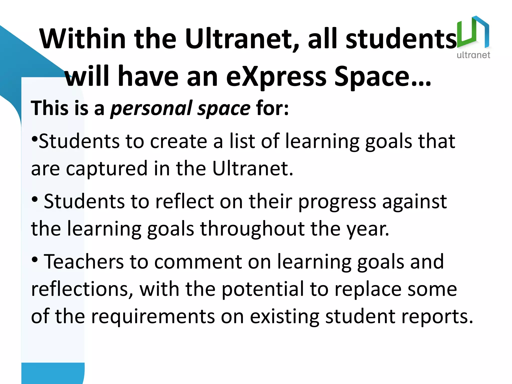 Within the Ultranet, all students
 will have an eXpress Space…
This is a personal space for:
•Students to create a list of learning goals that
are captured in the Ultranet.
• Students to reflect on their progress against
the learning goals throughout the year.
• Teachers to comment on learning goals and
reflections, with the potential to replace some
of the requirements on existing student reports.
 