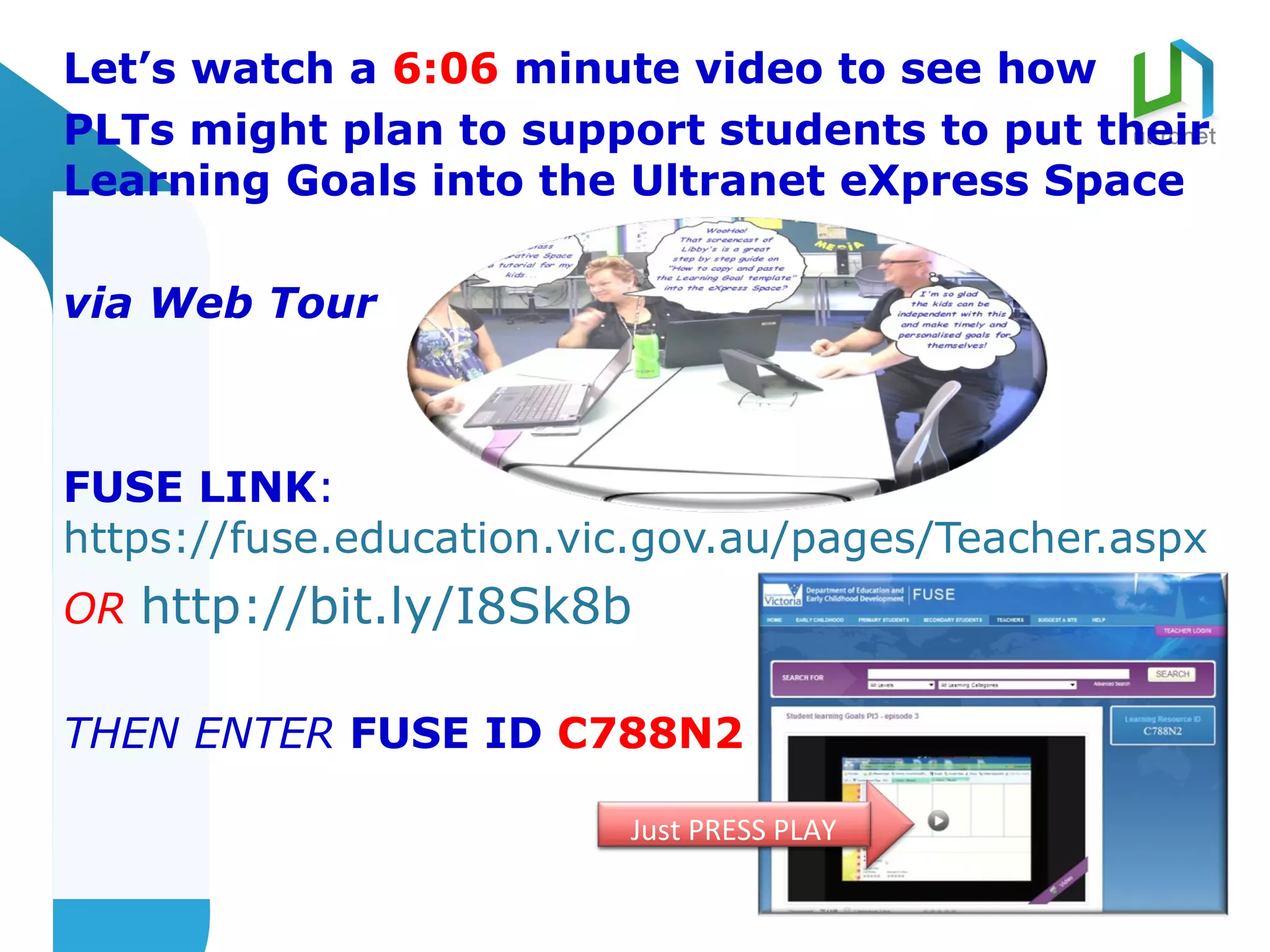 Let’s watch a 6:06 minute video to see how
PLTs might plan to support students to put their
Learning Goals into the Ultranet eXpress Space

via Web Tour



FUSE LINK:
https://fuse.education.vic.gov.au/pages/Teacher.aspx
OR http://bit.ly/I8Sk8b

THEN ENTER FUSE ID C788N2

                         Just PRESS PLAY
 
