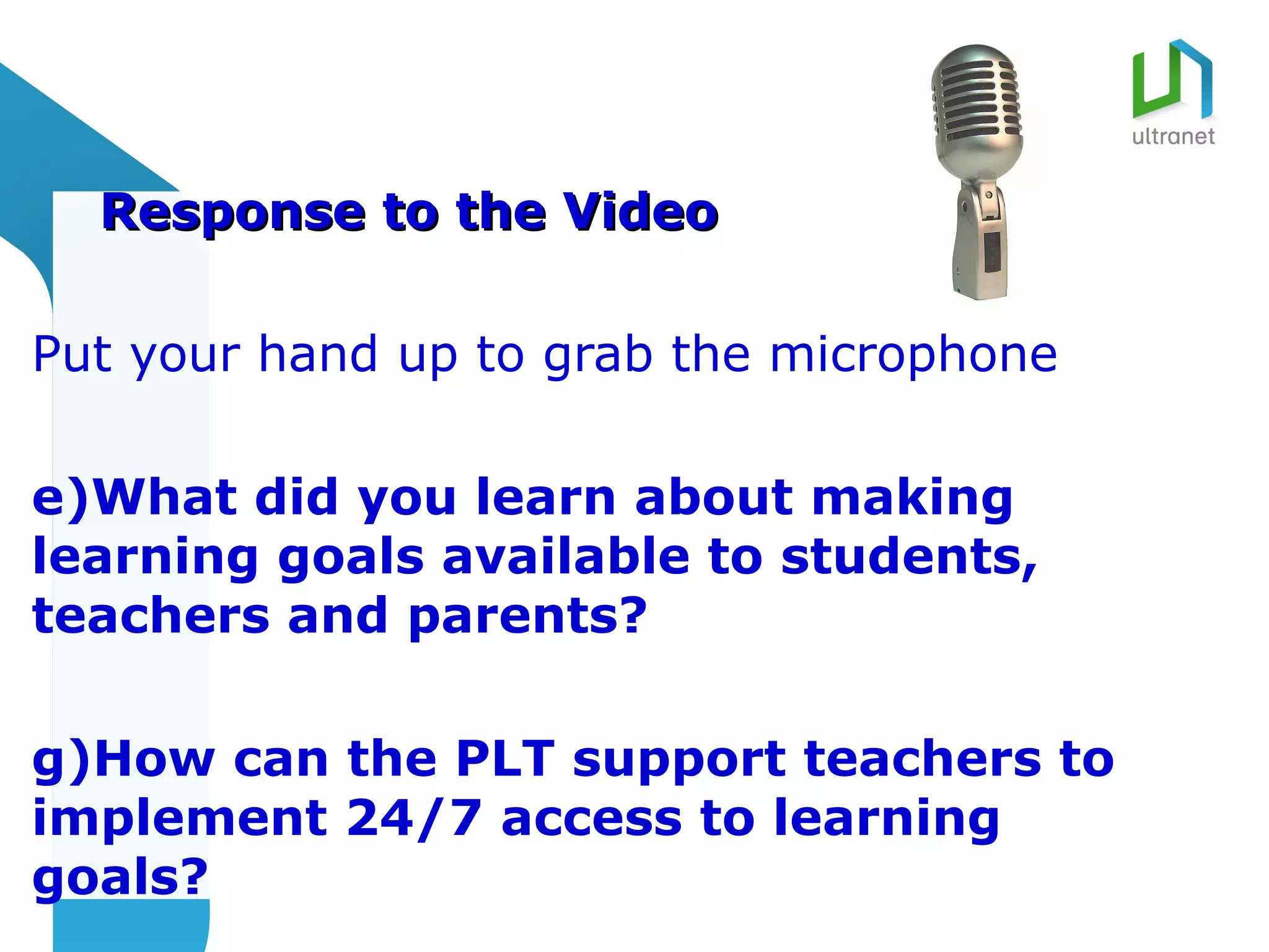 Response to the Video

Put your hand up to grab the microphone

e)What did you learn about making
learning goals available to students,
teachers and parents?

g)How can the PLT support teachers to
implement 24/7 access to learning
goals?
 