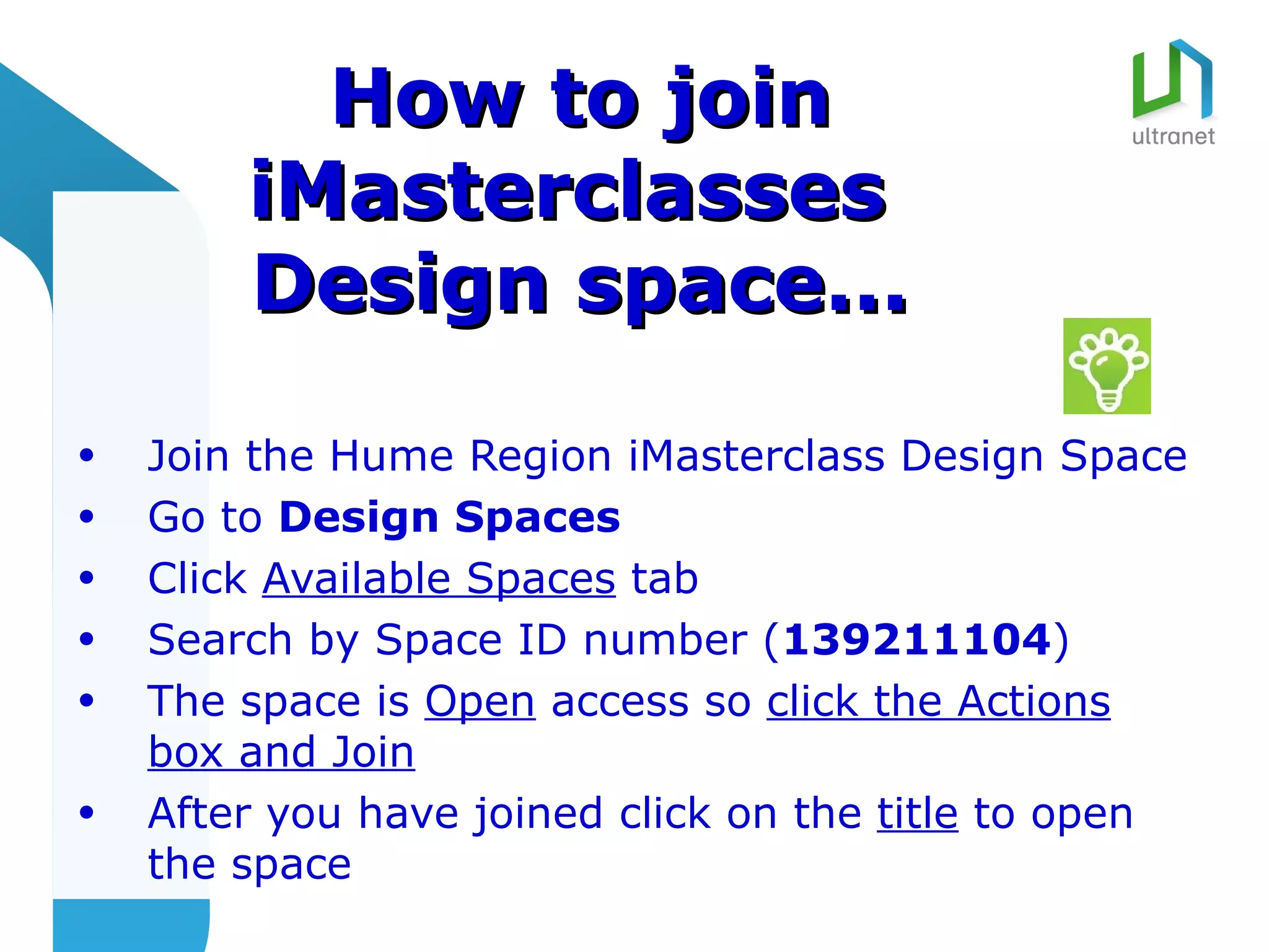 How to join
        iMasterclasses
        Design space...

•   Join the Hume Region iMasterclass Design Space
•   Go to Design Spaces
•   Click Available Spaces tab
•   Search by Space ID number (139211104)
•   The space is Open access so click the Actions
    box and Join
•   After you have joined click on the title to open
    the space
 