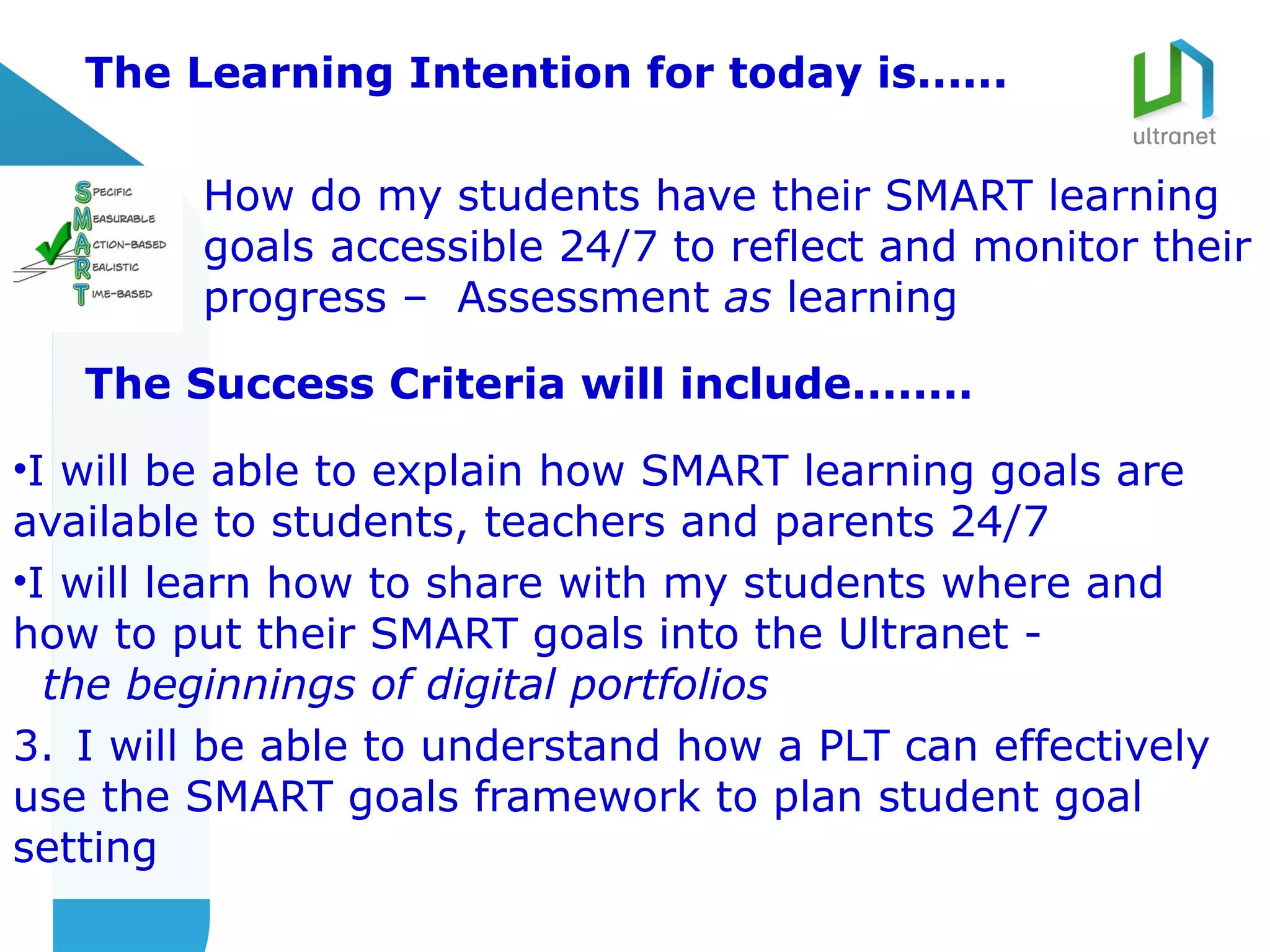 The Learning Intention for today is......

         How do my students have their SMART learning
         goals accessible 24/7 to reflect and monitor their
         progress – Assessment as learning

   The Success Criteria will include........

•I will be able to explain how SMART learning goals are
available to students, teachers and parents 24/7
•I will learn how to share with my students where and
how to put their SMART goals into the Ultranet -
  the beginnings of digital portfolios
3. I will be able to understand how a PLT can effectively
use the SMART goals framework to plan student goal
setting
 