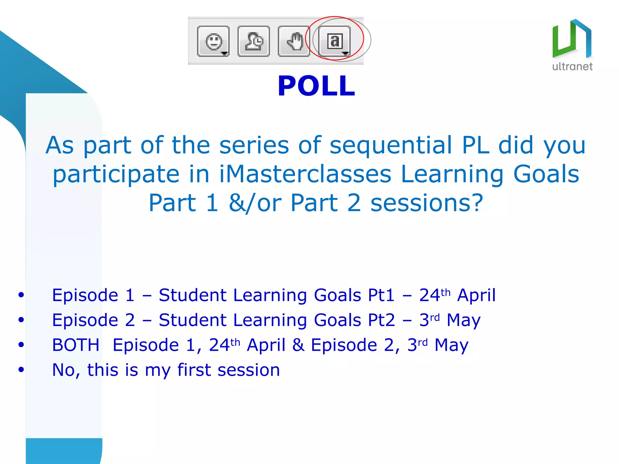 POLL

    As part of the series of sequential PL did you
    participate in iMasterclasses Learning Goals
             Part 1 &/or Part 2 sessions?


•   Episode 1 – Student Learning Goals Pt1 – 24th April
•   Episode 2 – Student Learning Goals Pt2 – 3rd May
•   BOTH Episode 1, 24th April & Episode 2, 3rd May
•   No, this is my first session
 