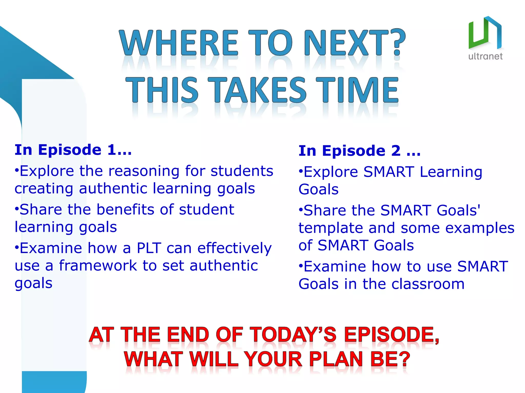 In Episode 1…                         In Episode 2 …
•Explore the reasoning for students   •Explore SMART Learning
creating authentic learning goals     Goals
•Share the benefits of student        •Share the SMART Goals'
learning goals                        template and some examples
•Examine how a PLT can effectively    of SMART Goals
use a framework to set authentic      •Examine how to use SMART
goals                                 Goals in the classroom
 