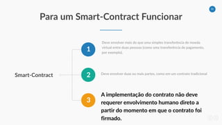 36
Para um Smart-Contract Funcionar
Smart-Contract
1
2
3
Deve envolver mais do que uma simples transferência de moeda
virtual entre duas pessoas (como uma transferência de pagamento,
por exemplo),
Deve envolver duas ou mais partes, como em um contrato tradicional
A implementação do contrato não deve
requerer envolvimento humano direto a
partir do momento em que o contrato foi
firmado.
 