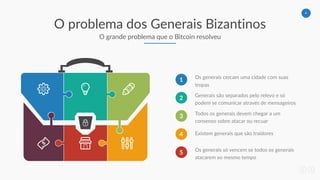 6
O problema dos Generais Bizantinos
O grande problema que o Bitcoin resolveu
1 Os generais cercam uma cidade com suas
tropas
2 Generais são separados pelo relevo e só
podem se comunicar através de mensageiros
3 Todos os generais devem chegar a um
consenso sobre atacar ou recuar
4 Existem generais que são traidores
5 Os generais só vencem se todos os generais
atacarem ao mesmo tempo
 