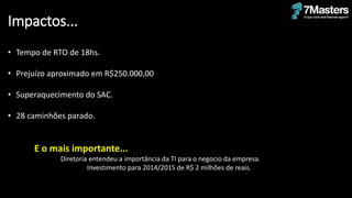 Impactos...
• Tempo de RTO de 18hs.
• Prejuízo aproximado em R$250.000,00
• Superaquecimento do SAC.
• 28 caminhões parado.
E o mais importante...
Diretoria entendeu a importância da TI para o negocio da empresa.
Investimento para 2014/2015 de R$ 2 milhões de reais.
 