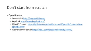 Don’t	
  start	
  from	
  scratch
• OpenSource
• Connect2ID	
  http://connect2id.com/
• Keycloak http://www.keycloak.org/
• MitreID Connect	
  https://github.com/mitreid-­‐connect/OpenID-­‐Connect-­‐Java-­‐
Spring-­‐Server
• WSO2	
  Identity	
  Server	
  http://wso2.com/products/identity-­‐server/
 