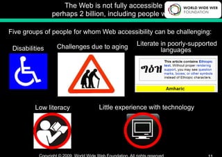 The Web is not fully accessible to
                perhaps 2 billion, including people with …

Five groups of people for whom Web accessibility can be challenging:

                 Challenges due to aging    Literate in poorly-supported
 Disabilities                                        languages




         Low literacy          Little experience with technology
 