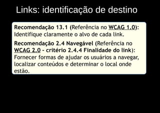 Links: identificação de destino
Recomendação 13.1 (Referência no WCAG 1.0):
Identifique claramente o alvo de cada link.
Recomendação 2.4 Navegável (Referência no
WCAG 2.0 – critério 2.4.4 Finalidade do link):
Fornecer formas de ajudar os usuários a navegar,
localizar conteúdos e determinar o local onde
estão.
 