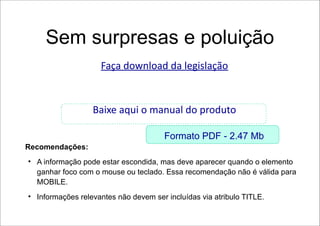 Sem surpresas e poluição
                      Faça download da legislação


                    Baixe aqui o manual do produto

                                        Formato PDF - 2.47 Mb
Recomendações:
●
    A informação pode estar escondida, mas deve aparecer quando o elemento
    ganhar foco com o mouse ou teclado. Essa recomendação não é válida para
    MOBILE.
●
    Informações relevantes não devem ser incluídas via atribulo TITLE.
 